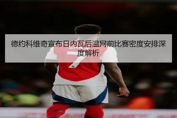 德约科维奇宣布日内瓦后温网前比赛密度安排深度解析